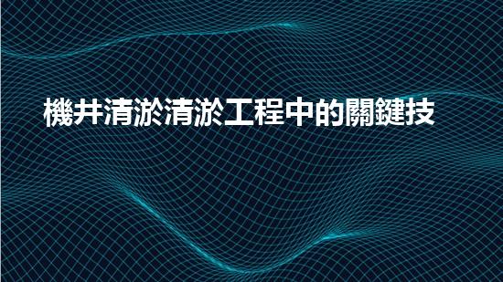 機井清淤清淤工程中的關鍵技術與實踐探討，你能否了解其背后的秘密與挑戰(zhàn)？